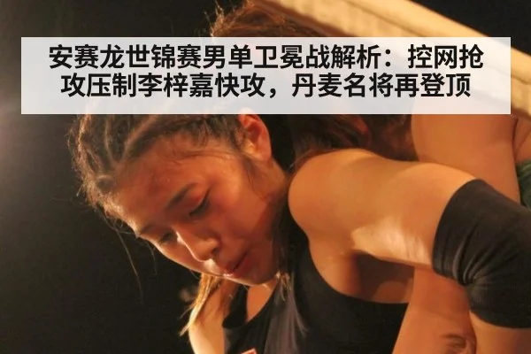 安赛龙世锦赛男单卫冕战解析：控网抢攻压制李梓嘉快攻，丹麦名将再登顶（jiuyou game）