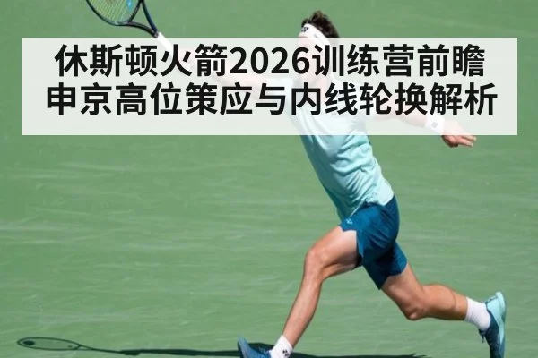 休斯顿火箭2026训练营前瞻 申京高位策应与内线轮换解析