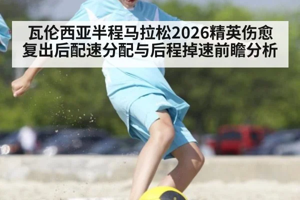 瓦伦西亚半程马拉松2026精英伤愈复出后配速分配与后程掉速前瞻分析（jiuyou game）