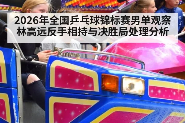 2026年全国乒乓球锦标赛男单观察 林高远反手相持与决胜局处理分析
