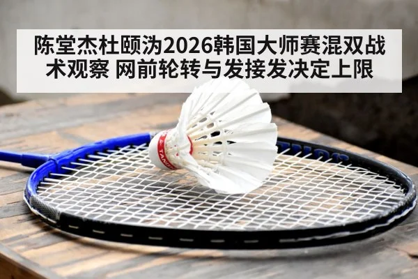 陈堂杰杜颐沩2026韩国大师赛混双战术观察 网前轮转与发接发决定上限